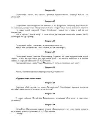 Вопрос 6.16
Достоевский считал, что сжигать еретиков безнравственно. Почему? Как он это
объяснял?
Вопрос 6.17
Достоевский мало интересовался живописью. Во Флоренции, например, редко выходил
из гостиницы, запоем читал «Отверженных» Гюго, которые тогда только появились в печати.
Но перед одной картиной Федор Михайлович часами мог стоять и всё не мог
наглядеться.
Что за картина? Кто ее автор? В какой город Достоевский специально заезжал, чтобы
посмотреть на эту картину?
Вопрос 6.18
Достоевский любил участвовать в домашних спектаклях.
Какую роль он всю жизнь хотел сыграть, но так и не сыграл?
Вопрос 6.19
Достоевский писал Николаю Николаевичу Страхову: «Я знаю великолепных душой
людей… и что же: при таком уме, при такой душе – всё чего-то недостает и в высших
задачах и вопросах жизни они как бы хромают».
Каких людей имел в виду Федор Михайлович? Страхов относился к их числу.
Вопрос 6.20
Каковы были последние слова умирающего Достоевского?
«Преступление и наказание»
Вопрос 6.21
Совершив убийство, как стал ходить Раскольников? После первых двадцати шагов как
вел себя? А после пятидесяти или ста шагов – как?
Вопрос 6.22
В каких районах Петербурга Раскольников испытывал облегчение и чувствовал
уединение?
Вопрос 6.23
Когда Соня Мармеладова впервые пришла к Раскольникову, тот хотел сперва посадить
ее на диван, но затем предложил ей стул Разумихина.
Почему?
 