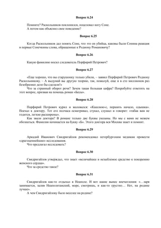 Вопрос 6.24
Помните? Раскольников поклонился, поцеловал ногу Соне.
А потом как объяснил свое поведение?
Вопрос 6.25
Когда Раскольников дал понять Соне, что это он убийца, каковы были Сонина реакция
и первые Сонечкины слова, обращенные к Родиону Романовичу?
Вопрос 6.26
Какую фамилию носил следователь Порфирий Петрович?
Вопрос 6.27
«Еще хорошо, что вы старушонку только убили, – заявил Порфирий Петрович Родиону
Раскольникову. – А выдумай вы другую теорию, так, пожалуй, еще и в сто миллионов раз
безобразнее дело бы сделали!»
Что за странный оборот речи? Зачем такая большая цифра? Попробуйте ответить на
этот вопрос, призвав на помощь роман «Бесы».
Вопрос 6.28
Порфирий Петрович курил и жаловался: «Кашлюю-с, першить начало, одышка».
Поехал к доктору. Тот его полчаса осматривал, стукал, слушал и говорит: «табак вам не
годится, легкие расширены».
Как звали доктора? В романе только две буквы указаны. Но мы с вами не можем
обознаться. Фамилия начинается на букву «Б». Этого доктора вся Москва знает и помнит.
Вопрос 6.29
Аркадий Иванович Свидригайлов рекомендовал петербургским медикам провести
«драгоценнейшие» исследования.
Что предлагал исследовать?
Вопрос 6.30
Свидригайлов утверждал, что знает «величайшее и незыблемое средство к покорению
женского сердца».
Что за средство такое?
Вопрос 6.31
Свидригайлов как-то отдыхал в Неаполе. И вот какие вынес впечатления: «…заря
занимается, залив Неаполитанский, море, смотришь, и как-то грустно… Нет, на родине
лучше».
А чем Свидригайлову было веселее на родине?
 