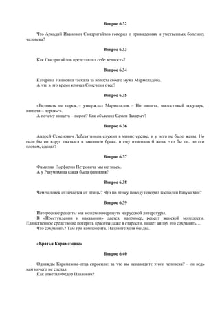 Вопрос 6.32
Что Аркадий Иванович Свидригайлов говорил о привидениях и умственных болезнях
человека?
Вопрос 6.33
Как Свидригайлов представлял себе вечность?
Вопрос 6.34
Катерина Ивановна таскала за волосы своего мужа Мармеладова.
А что в это время кричал Сонечкин отец?
Вопрос 6.35
«Бедность не порок, – утверждал Мармеладов. – Но нищета, милостивый государь,
нищета – порок-с».
А почему нищета – порок? Как объяснял Семен Захарыч?
Вопрос 6.36
Андрей Семенович Лебезятников служил в министерстве, и у него не было жены. Но
если бы он вдруг оказался в законном браке, и ему изменила б жена, что бы он, по его
словам, сделал?
Вопрос 6.37
Фамилии Порфирия Петровича мы не знаем.
А у Разумихина какая была фамилия?
Вопрос 6.38
Чем человек отличается от птицы? Что по этому поводу говорил господин Разумихин?
Вопрос 6.39
Интересные рецепты мы можем почерпнуть из русской литературы.
В «Преступлении и наказании» дается, например, рецепт женской молодости.
Единственное средство не потерять красоты даже в старости, пишет автор, это сохранить…
Что сохранить? Там три компонента. Назовите хотя бы два.
«Братья Карамазовы»
Вопрос 6.40
Однажды Карамазова-отца спросили: за что вы ненавидите этого человека? – он ведь
вам ничего не сделал.
Как ответил Федор Павлович?
 