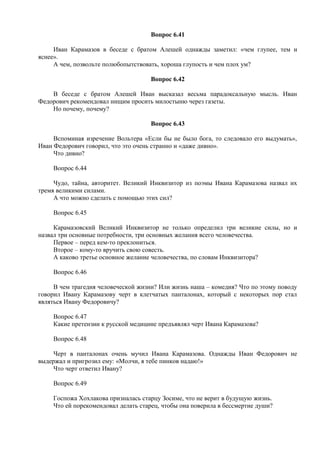 Вопрос 6.41
Иван Карамазов в беседе с братом Алешей однажды заметил: «чем глупее, тем и
яснее».
А чем, позвольте полюбопытствовать, хороша глупость и чем плох ум?
Вопрос 6.42
В беседе с братом Алешей Иван высказал весьма парадоксальную мысль. Иван
Федорович рекомендовал нищим просить милостыню через газеты.
Но почему, почему?
Вопрос 6.43
Вспоминая изречение Вольтера «Если бы не было бога, то следовало его выдумать»,
Иван Федорович говорил, что это очень странно и «даже дивно».
Что дивно?
Вопрос 6.44
Чудо, тайна, авторитет. Великий Инквизитор из поэмы Ивана Карамазова назвал их
тремя великими силами.
А что можно сделать с помощью этих сил?
Вопрос 6.45
Карамазовский Великий Инквизитор не только определил три великие силы, но и
назвал три основные потребности, три основных желания всего человечества.
Первое – перед кем-то преклониться.
Второе – кому-то вручить свою совесть.
А каково третье основное желание человечества, по словам Инквизитора?
Вопрос 6.46
В чем трагедия человеческой жизни? Или жизнь наша – комедия? Что по этому поводу
говорил Ивану Карамазову черт в клетчатых панталонах, который с некоторых пор стал
являться Ивану Федоровичу?
Вопрос 6.47
Какие претензии к русской медицине предъявлял черт Ивана Карамазова?
Вопрос 6.48
Черт в панталонах очень мучил Ивана Карамазова. Однажды Иван Федорович не
выдержал и пригрозил ему: «Молчи, я тебе пинков надаю!»
Что черт ответил Ивану?
Вопрос 6.49
Госпожа Хохлакова призналась старцу Зосиме, что не верит в будущую жизнь.
Что ей порекомендовал делать старец, чтобы она поверила в бессмертие души?
 