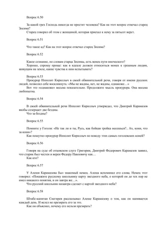 Вопрос 6.50
За какой грех Господь никогда не простит человека? Как на этот вопрос отвечал старец
Зосима?
Старец говорил об этом с женщиной, которая приехал к нему за пятьсот верст.
Вопрос 6.51
Что такое ад? Как на этот вопрос отвечал старец Зосима?
Вопрос 6.52
Какое сознание, по словам старца Зосимы, есть венец пути иноческого?
Хорошо, спрошу проще: как в идеале должен относиться монах к грешным людям,
живущим на земле, какие чувства к ним испытывать?
Вопрос 6.53
Прокурор Ипполит Кириллыч в своей обвинительной речи, говоря от имени русских
людей, позволил себе воскликнуть: «Мы не жадны, нет, не жадны, однакоже…»
Вот это «однакоже» весьма показательно. Продолжите мысль прокурора. Она весьма
любопытна.
Вопрос 6.54
В своей обвинительной речи Ипполит Кириллыч утверждал, что Дмитрий Карамазов
якобы созерцает две бездны.
Что за бездны?
Вопрос 6.55
Помните у Гоголя: «Не так ли и ты, Русь, как бойкая тройка несешься?.. Ах, кони, что
за кони»?
Как пошутил прокурор Ипполит Кириллыч по поводу этих самых гоголевских коней?
Вопрос 6.56
Говоря на суде об отцовском слуге Григории, Дмитрий Федорович Карамазов заявил,
что старик был честен и верен Федору Павловичу как…
Как кто?
Вопрос 6.57
У Алеши Карамазова был знакомый немец. Алеша вспоминал его слова. Немец этот
говорил: «Покажите русскому школьнику карту звездного неба, о которой он до тех пор не
имел никакого понятия, и он завтра же…».
Что русский школьник назавтра сделает с картой звездного неба?
Вопрос 6.58
Штабс-капитан Снегирев рассказывал Алеше Карамазову о том, как он напивается
каждый день. И велел не презирать его за это.
Как он объяснил, почему его нельзя презирать?
 