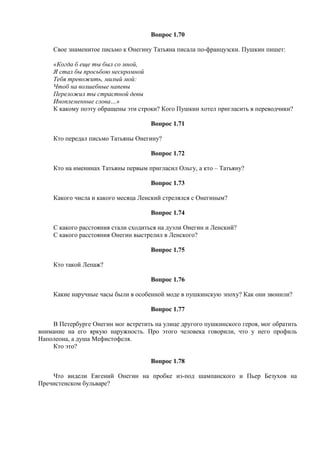 Вопрос 1.70
Свое знаменитое письмо к Онегину Татьяна писала по-французски. Пушкин пишет:
«Когда б еще ты был со мной,
Я стал бы просьбою нескромной
Тебя тревожить, милый мой:
Чтоб на волшебные напевы
Переложил ты страстной девы
Иноплеменные слова…»
К какому поэту обращены эти строки? Кого Пушкин хотел пригласить в переводчики?
Вопрос 1.71
Кто передал письмо Татьяны Онегину?
Вопрос 1.72
Кто на именинах Татьяны первым пригласил Ольгу, а кто – Татьяну?
Вопрос 1.73
Какого числа и какого месяца Ленский стрелялся с Онегиным?
Вопрос 1.74
С какого расстояния стали сходиться на дуэли Онегин и Ленский?
С какого расстояния Онегин выстрелил в Ленского?
Вопрос 1.75
Кто такой Лепаж?
Вопрос 1.76
Какие наручные часы были в особенной моде в пушкинскую эпоху? Как они звонили?
Вопрос 1.77
В Петербурге Онегин мог встретить на улице другого пушкинского героя, мог обратить
внимание на его яркую наружность. Про этого человека говорили, что у него профиль
Наполеона, а душа Мефистофеля.
Кто это?
Вопрос 1.78
Что видели Евгений Онегин на пробке из-под шампанского и Пьер Безухов на
Пречистенском бульваре?
 