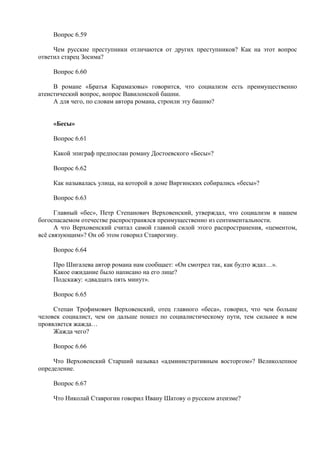 Вопрос 6.59
Чем русские преступники отличаются от других преступников? Как на этот вопрос
ответил старец Зосима?
Вопрос 6.60
В романе «Братья Карамазовы» говорится, что социализм есть преимущественно
атеистический вопрос, вопрос Вавилонской башни.
А для чего, по словам автора романа, строили эту башню?
«Бесы»
Вопрос 6.61
Какой эпиграф предпослан роману Достоевского «Бесы»?
Вопрос 6.62
Как называлась улица, на которой в доме Виргинских собирались «бесы»?
Вопрос 6.63
Главный «бес», Петр Степанович Верховенский, утверждал, что социализм в нашем
богоспасаемом отечестве распространялся преимущественно из сентиментальности.
А что Верховенский считал самой главной силой этого распространения, «цементом,
всё связующим»? Он об этом говорил Ставрогину.
Вопрос 6.64
Про Шигалева автор романа нам сообщает: «Он смотрел так, как будто ждал…».
Какое ожидание было написано на его лице?
Подскажу: «двадцать пять минут».
Вопрос 6.65
Степан Трофимович Верховенский, отец главного «беса», говорил, что чем больше
человек социалист, чем он дальше пошел по социалистическому пути, тем сильнее в нем
проявляется жажда…
Жажда чего?
Вопрос 6.66
Что Верховенский Старший называл «административным восторгом»? Великолепное
определение.
Вопрос 6.67
Что Николай Ставрогин говорил Ивану Шатову о русском атеизме?
 
