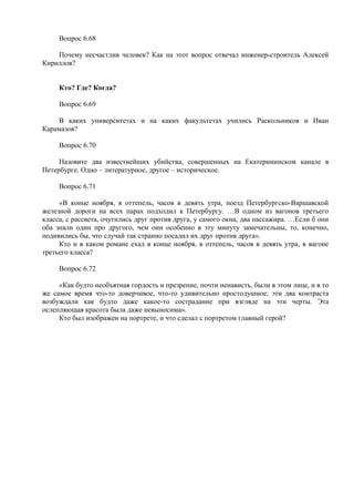 Вопрос 6.68
Почему несчастлив человек? Как на этот вопрос отвечал инженер-строитель Алексей
Кириллов?
Кто? Где? Когда?
Вопрос 6.69
В каких университетах и на каких факультетах учились Раскольников и Иван
Карамазов?
Вопрос 6.70
Назовите два известнейших убийства, совершенных на Екатерининском канале в
Петербурге. Одно – литературное, другое – историческое.
Вопрос 6.71
«В конце ноября, в оттепель, часов в девять утра, поезд Петербургско-Варшавской
железной дороги на всех парах подходил к Петербургу. …В одном из вагонов третьего
класса, с рассвета, очутились друг против друга, у самого окна, два пассажира. …Если б они
оба знали один про другого, чем они особенно в эту минуту замечательны, то, конечно,
подивились бы, что случай так странно посадил их друг против друга».
Кто и в каком романе ехал в конце ноября, в оттепель, часов в девять утра, в вагоне
третьего класса?
Вопрос 6.72
«Как будто необъятная гордость и презрение, почти ненависть, были в этом лице, и в то
же самое время что-то доверчивое, что-то удивительно простодушное; эти два контраста
возбуждали как будто даже какое-то сострадание при взгляде на эти черты. Эта
ослепляющая красота была даже невыносима».
Кто был изображен на портрете, и что сделал с портретом главный герой?
 