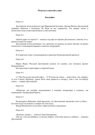 Ответы к шестой главе
Биография
Ответ 6.1
Достоевские жили во флигеле при Мариинской больнице. Доктор Михаил Достоевский
запрещал общаться с больными. Но Федя не мог удержаться. Эти хворые, хилые и
несчастные люди словно притягивали к себе мальчика.
Ответ 6.2
«Какой дурак это чертил?» – написал государь на чертеже Достоевского, заметив, что у
крепости вовсе нет ворот.
Достоевский потом вспоминал, что, прочитав эту надпись на своем чертеже, он решил
отказаться от инженерной карьеры и заняться литературой.
Ответ 6.3
В «Секретном доме» Александровского равелина Петропавловской крепости.
Ответ 6.4
Шарль Фурье. Молодой Достоевский увлекся его идеями, стал посещать кружок
Петрашевского.
Был арестован и приговорен к смертной казни.
Ответ 6.5
«/1/ Нас бы осудил русский народ… /2/ И почем вы знаете, – может быть, там, наверху,
то есть Самому Высшему, нужно было меня привести в каторгу, чтоб я там что-нибудь
узнал», – говорил Достоевский.
Ответ 6.6
«Общество для пособия нуждающимся и пьющим литераторам и ученым», так
называемый «Литературный фонд».
Ответ 6.7
На расспросы Ивановых лакей рассказал, что Достоевский замышляет кого-то убить –
все ночи ходит по комнате и говорит об этом вслух.
Федор Михайлович тогда писал «Преступление и наказание».
Ответ 6.8
«Конечно, умную», – ответила Анна Григорьевна.
«Ну нет, если уж выбирать, то возьму добрую, чтоб меня жалела и любила», – возразил
Достоевский.
 
