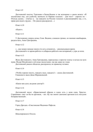 Ответ 6.9
Достоевский посетил Тургенева в Баден-Бадене и так вспоминал о своем визите: «Я
посоветовал ему, для удобства, выписать из Парижа телескоп. – Для чего? – спросил он. –
Отсюда далеко, – отвечал я, – вы наведите на Россию телескоп и рассматривайте нас, а то,
право разглядеть трудно. – Он ужасно рассердился…»
Ответ 6.10
«Идиот».
Ответ 6.11
У Достоевских умерла дочка, Соня. Видимо, слишком громко, по мнению швейцарцев,
рыдала мать, Анна Григорьевна.
Ответ 6.12
«…как можно меньше писать (то есть сочинять)», – рекомендовали врачи.
Достоевский в то время работал и собирался работать как каторжный, с утра до ночи.
Ответ 6.13
Жена Достоевского, Анна Григорьевна, переоделась в простое платье и встала на пути
мужа. Федор Михайлович и ей подал милостыню, так как давал не глядя.
Достоевский ужасно обиделся, рассердился, но привычку оставил.
Ответ 6.14
«Чтобы хорошо писать, страдать надо, страдать!» – сказал Достоевский.
Гимназиста звали Дима Мережковский.
Ответ 6.15
«Какое вам дело, вы разве доктор?»
Ответ 6.16
Достоевский писал: «Нравственный образец и идеал есть у меня один, Христос.
Спрашиваю: сжег ли бы он еретиков, – нет. Ну так значит сжигание еретиков есть поступок
безнравственный».
Ответ 6.17
Город Дрезден. «Сикстинская Мадонна» Рафаэля.
Ответ 6.18
Шекспировского Отелло.
 