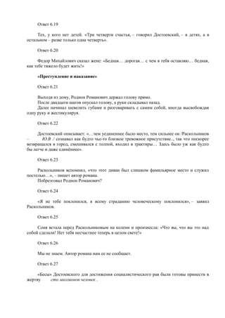 Ответ 6.19
Тех, у кого нет детей. «Три четверти счастья, – говорил Достоевский, – в детях, а в
остальном – разве только одна четверть».
Ответ 6.20
Федор Михайлович сказал жене: «Бедная… дорогая… с чем я тебя оставляю… бедная,
как тебе тяжело будет жить!»
«Преступление и наказание»
Ответ 6.21
Выходя из дому, Родион Романович держал голову прямо.
После двадцати шагов опускал голову, а руки складывал назад.
Далее начинал шевелить губами и разговаривать с самим собой, иногда высвобождая
одну руку и жестикулируя.
Ответ 6.22
Достоевский описывает: «…чем уединеннее было место, тем сильнее он /Раскольников
– Ю.В ./ сознавал как будто чье-то близкое тревожное присутствие.., так что поскорее
возвращался в город, смешивался с толпой, входил в трактиры… Здесь было уж как будто
бы легче и даже единённее».
Ответ 6.23
Раскольников вспомнил, «что этот диван был слишком фамильярное место и служил
постелью…», – пишет автор романа.
Побрезговал Родион Романович?
Ответ 6.24
«Я не тебе поклонился, я всему страданию человеческому поклонился», – заявил
Раскольников.
Ответ 6.25
Соня встала перед Раскольниковым на колени и произнесла: «Что вы, что вы это над
собой сделали! Нет тебя несчастнее теперь в целом свете!»
Ответ 6.26
Мы не знаем. Автор романа нам ее не сообщает.
Ответ 6.27
«Бесы» Достоевского для достижения социалистического рая были готовы принести в
жертву сто миллионов человек .
 