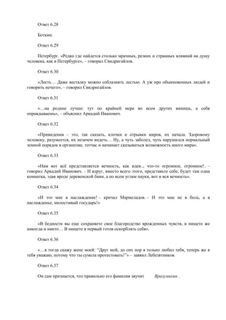 Ответ 6.28
Боткин.
Ответ 6.29
Петербург. «Редко где найдется столько мрачных, резких и странных влияний на душу
человека, как в Петербурге», – говорил Свидригайлов.
Ответ 6.30
«Лесть… Даже весталку можно соблазнить лестью. А уж про обыкновенных людей и
говорить нечего», – говорил Свидригайлов.
Ответ 6.31
«…на родине лучше: тут по крайней мере во всем других винишь, а себя
оправдываешь», – объяснил Аркадий Иванович.
Ответ 6.32
«Привидения – это, так сказать, клочки и отрывки миров, их начала. Здоровому
человеку, разумеется, их незачем видеть… Ну, а чуть заболел, чуть нарушился нормальный
земной порядок в организме, тотчас и начинает сказываться возможность иного мира».
Ответ 6.33
«Нам вот всё представляется вечность, как идея.., что-то огромное, огромное!.. –
говорил Аркадий Иванович. – И вдруг, вместо всего этого, представьте себе, будет там одна
комнатка, эдак вроде деревенской бани, а по всем углам пауки, вот и вся вечность».
Ответ 6.34
«И это мне в наслаждение! – кричал Мармеладов. – И это мне не в боль, а в
наслажденье, милостивый государь!»
Ответ 6.35
«В бедности вы еще сохраняете свое благородство врожденных чувств, в нищете же
никогда и никто… В нищете я первый готов оскорблять себя».
Ответ 6.36
«…я тогда скажу жене моей: “Друг мой, до сих пор я только любил тебя, теперь же я
тебя уважаю, потому что ты сумела протестовать!”» – заявил Лебезятников.
Ответ 6.37
Он сам признается, что правильно его фамилия звучит Вразумихин .
 