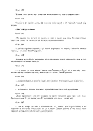 Ответ 6.38
Человек умеет врать и врет по-своему, а птица поет одну и ту же чужую правду.
Ответ 6.39
Сохранить (1) ясность духа, (2) свежесть впечатлений и (3) честный, чистый жар
сердца.
«Братья Карамазовы»
Ответ 6.40
«Он, правда, мне ничего не сделал, но зато я сделал ему одну бессовестнейшую
пакость, и только что сделал, тотчас же за то и возненавидел его».
Ответ 6.41
«Глупость коротка и нехитра, а ум виляет и прячется. Ум подлец, а глупость пряма и
честна», – объяснил Иван Федорович.
Ответ 6.42
Любимая мысль Ивана Карамазова: «Отвлеченно еще можно любить ближнего и даже
иногда издали, но вблизи никогда».
Ответ 6.43
«…то дивно, что такая мысль – мысль о необходимости бога – могла залезть в голову
такому дикому и злому животному, как человек», – заявил Иван Карамазов.
Ответ 6.44
«…навеки победить и пленить совесть слабосильных бунтовщиков, для их счастия».
Ответ 6.45
«…соединиться наконец всем в бесспорный общий и согласный муравейник».
Ответ 6.46
«Люди принимают всю эту комедию за нечто серьезное, даже при всем своем
бесспорном уме. В этом их трагедия. Ну и страдают, конечно», – сказал черт.
Ответ 6.47
«…эта их манера отсылать к специалистам: мы, дескать, только распознаем, а вот
поезжайте к такому-то специалисту, он уж вылечит. Совсем, совсем, я тебе скажу, исчез
прежний доктор, который ото всех болезней лечил».
 