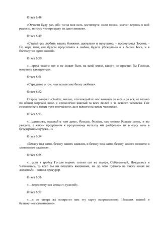 Ответ 6.48
«Отчасти буду рад, ибо тогда моя цель достигнута: коли пинки, значит веришь в мой
реализм, потому что призраку не дают пинков».
Ответ 6.49
«Старайтесь любить ваших ближних деятельно и неустанно, – посоветовал Зосима. –
По мере того, как будете преуспевать в любви, будете убеждаться и в бытии Бога, и в
бессмертии души вашей».
Ответ 6.50
«…греха такого нет и не может быть на всей земле, какого не простил бы Господь
воистину кающемуся».
Ответ 6.51
«Страдание о том, что нельзя уже более любить».
Ответ 6.52
Старец говорил: «Знайте, милые, что каждый из нас виновен за всех и за вся, не только
по общей мировой вине, а единолично каждый за всех людей и за всякого человека. Сие
сознание есть венец пути иноческого, да и всякого на земле человека».
Ответ 6.53
«…однакоже, подавайте нам денег, больше, больше, как можно больше денег, и вы
увидите, с каким презрением к презренному металлу мы разбросаем их в одну ночь в
безудержном кутеже…»
Ответ 6.54
«Бездну над нами, бездну наших идеалов, и бездну под нами, бездну самого низшего и
зловонного падения».
Ответ 6.55
«…если в тройку Гоголя впрячь только его же героев, Собакевичей, Ноздревых и
Чичиковых, то кого бы ни посадить ямщиками, ни до чего путного на таких конях не
доедешь!» – заявил прокурор.
Ответ 6.56
«…верен отцу как семьсот пуделей».
Ответ 6.57
«…и он завтра же возвратит вам эту карту исправленною. Никаких знаний и
беззаветное самомнение».
 