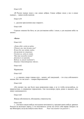 Ответ 6.58
«В России пьяные люди у нас самые добрые. Самые добрые люди у нас и самые
пьяные», – заявил штабс-капитан.
Ответ 6.59
«…русские преступники еще и веруют».
Ответ 6.60
Строили «именно без Бога, не для достижения небес с земли, а для сведения небес на
землю».
«Бесы»
Ответ 6.61
«Хоть убей, следа не видно,
Сбились мы, что делать нам?
В поле бес нас водит, видно,
Да кружит по сторонам.
Сколько их, куда их гонят,
Что так жалобно поют?
Домового ли хоронят,
Ведьму ль замуж выдают?»
Пушкин. Стихотворение «Бесы».
Ответ 6.62
Муравьиная.
Ответ 6.63
«…и, наконец, самая главная сила – цемент, всё связующий, – это стыд собственного
мнения. Вот это так сила!» – говорил Верховенский.
Ответ 6.64
«Он смотрел так, как будто ждал разрушения мира, и не то чтобы когда-нибудь, по
пророчествам, а совершенно определенно, этак послезавтра утром, ровно в двадцать пять
минут одиннадцатого».
Ответ 6.65
Жажда собственности, обогащения, стяжательства.
Ответ 6.66
«…поставьте какую-нибудь последнюю ничтожность у продажи каких-нибудь дрянных
билетов на железную дорогу, и эта ничтожность тотчас же сочтет себя вправе смотреть на
вас Юпитером, когда вы пойдете взять билет. Pour vous montrer son pouvoir ».
 