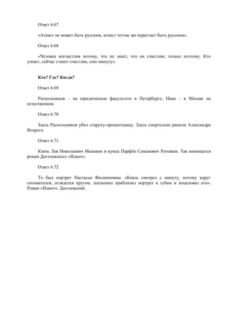 Ответ 6.67
«Атеист не может быть русским, атеист тотчас же перестает быть русским».
Ответ 6.68
«Человек несчастлив потому, что не знает, что он счастлив; только поэтому. Кто
узнает, сейчас станет счастлив, сию минуту».
Кто? Где? Когда?
Ответ 6.69
Раскольников – на юридическом факультете в Петербурге, Иван – в Москве на
естественном.
Ответ 6.70
Здесь Раскольников убил старуху-процентщицу. Здесь смертельно ранили Александра
Второго.
Ответ 6.71
Князь Лев Николаевич Мышкин и купец Парфён Семенович Рогожин. Так начинается
роман Достоевского «Идиот».
Ответ 6.72
То был портрет Настасьи Филипповны. «Князь смотрел с минуту, потому вдруг
спохватился, огляделся кругом, поспешно приблизил портрет к губам и поцеловал его».
Роман «Идиот». Достоевский.
 