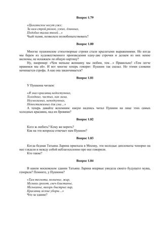 Вопрос 1.79
«Цимлянское несут уже;
За ним строй рюмок, узких, длинных,
Подобно талии твоей…»
Чьей талии, позвольте полюбопытствовать?
Вопрос 1.80
Многие пушкинские стихотворные строки стали крылатыми выражениями. Но когда
мы берем из художественного произведения одну-две строчки и делаем из них некие
аксиомы, не искажаем ли общую картину?
Ну, например: «Чем меньше женщину мы любим, тем…» Правильно! «Тем легче
нравимся мы ей». И вот многие теперь говорят: Пушкин так сказал. Но этими словами
начинается строфа. А как она заканчивается?
Вопрос 1.81
У Пушкина читаем:
«Я знал красавиц недоступных,
Холодных, чистых, как зима,
Неумолимых, неподкупных,
Непостижимых для ума…»
А теперь давайте вспомним: какую надпись читал Пушкин на лице этих самых
холодных красавиц, над их бровями?
Вопрос 1.82
Кого ж любить? Кому же верить?
Как на эти вопросы отвечает нам Пушкин?
Вопрос 1.83
Когда бедная Татьяна Ларина приехала в Москву, эти молодые дипломаты чопорно на
нее глядели и между собой неблагосклонно про нее говорили.
Кто такие?
Вопрос 1.84
В каком московском здании Татьяна Ларина впервые увидела своего будущего мужа,
генерала? Помните, у Пушкина?
«Там теснота, волненье, жар,
Музыки грохот, свеч блистанье,
Мельканье, вихорь быстрых пар,
Красавиц легкие уборы…»
Что за здание?
 