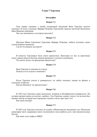 Глава 7 Тургенев
Биография
Вопрос 7.1
Свое первое свидание с живой литературой маленький Ваня Тургенев надолго
запомнил. В гости к матушке, Варваре Петровне Тургеневой, приехал маститый баснописец
Иван Иванович Дмитриев.
Чем так запомнилась эта встреча мальчику?
Вопрос 7.2
Матушка Ивана Сергеевича Тургенева, Варвара Петровна, любила потчевать своих
гостей свежими ананасами.
Где ей эти ананасы доставали?
Вопрос 7.3
В поместье Тургеневых было много крепостных. Некоторых из них за приличную
плату сдавали внаем в богатые имения орловских и тульских помещиков.
Что умели делать эти арендуемые крепостные?
Вопрос 7.4
Ваня Тургенев в гимназии не учился.
Почему его не отдали в гимназию?
Вопрос 7.5
Когда Тургенев учился в университете, он любил посещать лекции по физике и
сельскому хозяйству.
Как вы объясните это предпочтение?
Вопрос 7.6
В 1836 году Тургенев сдавал выпускные экзамены в Петербургском университете. По
истории средних веков он получил «двойку». Сам Тургенев, однако, считал, что во всем был
виноват лектор, который часто пропускал лекции и читал черт знает что!
Как звали лектора?
Вопрос 7.7
В 1843 году Тургенев поступил на службу в Министерство внутренних дел. Начальник
канцелярии часто задерживал своего подчиненного после работы, вел с ним воспитательные
беседы.
Как звали этого шефа из МВД?
 