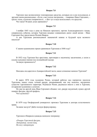 Вопрос 7.8
Тургенев знал великолепное тонизирующее средство, которым он и сам пользовался, и
друзьям своим рекомендовал. «Если у вас плохое настроение, – говаривал Иван Сергеевич, –
грызет тоска, случилась неприятность…» Вот тут и надо использовать это средство.
Что такое? В каких дозах применять?
Вопрос 7.9
1 ноября 1843 года в доме на Невском проспекте, против Александринского театра,
совершилось событие, которое Тургенев называл «священным днем» своей жизни – Иван
Сергеевич был представлен Полине Виардо.
А как Тургенева рекомендовали знаменитой певице и будущей музе великого
писателя?
Вопрос 7.10
С каким пушкинским героем сравнивали Тургенева в 1844 году?
Вопрос 7.11
В 1852 году Тургенев был арестован, приговорен к месячному заключению, а затем к
ссылке в родовое имение под полицейский надзор.
За какую провинность?
Вопрос 7.12
Находясь под арестом в Адмиралтейской части, какое сочинение написал Тургенев?
Вопрос 7.13
В марте 1874 года художник Репин, который работал над портретом писателя
Тургенева, нашел очень точный ракурс, раскрывавший, как ему казалось, внутреннее
существо тургеневского характера. Радовался Репин, радовался вместе с ним и Тургенев,
поздравляя художника с успехом.
Но уже на другой день Иван Сергеевич объявил: нет, ракурс неудачный, нужен другой
поворот фигуры, другой профиль.
Что случилось?
Вопрос 7.14
В 1879 году Оксфордский университет произвел Тургенева в доктора естественного
права.
За какие заслуги? Дайте полную формулировку.
Вопрос 7.15
Тургенев и Некрасов однажды написали эпиграмму:
«Рыцарь Горестной фигуры,
Литератор, милый пыщ,
На носу литературы
 