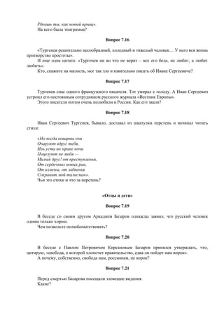 Рдеешь ты, как новый прыщ».
На кого была эпиграмма?
Вопрос 7.16
«Тургенев решительно несообразный, холодный и тяжелый человек… У него вся жизнь
притворство простоты».
И еще одна цитата: «Тургенев ни во что не верит – вот его беда, не любит, а любит
любить».
Кто, скажите на милость, мог так зло и язвительно писать об Иване Сергеевиче?
Вопрос 7.17
Тургенев спас одного французского писателя. Тот умирал с голоду. А Иван Сергеевич
устроил его постоянным сотрудником русского журнала «Вестник Европы».
Этого писателя потом очень полюбили в России. Как его звали?
Вопрос 7.18
Иван Сергеевич Тургенев, бывало, доставал из шкатулки перстень и начинал читать
стихи:
«Но когда коварны очи
Очаруют вдруг тебя,
Иль уста во мраке ночи
Поцелуют не любя —
Милый друг! от преступленья,
От сердечных новых ран,
От измены, от забвенья
Сохранит мой талисман».
Чьи это стихи и что за перстень?
«Отцы и дети»
Вопрос 7.19
В беседе со своим другом Аркадием Базаров однажды заявил, что русский человек
одним только хорош.
Чем позвольте полюбопытствовать?
Вопрос 7.20
В беседе с Павлом Петровичем Кирсановым Базаров принялся утверждать, что,
цитирую, «свобода, о которой хлопочет правительство, едва ли пойдет нам впрок».
А почему, собственно, свобода нам, россиянам, не впрок?
Вопрос 7.21
Перед смертью Базарова посещали зловещие видения.
Какие?
 