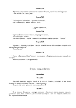 Вопрос 7.22
В романе «Отцы и дети» описывается комната Фенечки, жены Николая Петровича.
Какая икона была у нее в углу?
Вопрос 7.23
Какое варенье любил Иван Сергеевич Тургенев?
Оно упоминается в романе «Отцы и дети».
Другие сочинения
Вопрос 7.24
Тургенев был великим мастером литературной детали.
Рассказ «Муму» читали?
Как немой дворник Герасим ухаживал за полюбившейся ему прачкой Татьяной?
Вопрос 7.25
Помните, у барыни из рассказа «Муму» проживала одна компаньонка, которая днем
имела обыкновение спать?
С какой стати?
Вопрос 7.26
Говоря о Бакунине, Иван Тургенев признавался: «Я представил довольно верный его
портрет».
В каком сочинении? Кем представил?
Ответы к седьмой главе
Биография
Ответ 7.1
Матушка примерно высекла Ваню за то, что тот заявил Дмитриеву: «Твои басни
хороши, а Ивана Андреевича Крылова – гораздо лучше».
Как рано у ребенка проявился литературный вкус!
Ответ 7.2
В ее имении, Спасском, в центре липового и березового парка, позади главного
усадебного дома, были выстроены две каменные оранжереи, а при них специальная теплица
для выращивания ананасов.
 