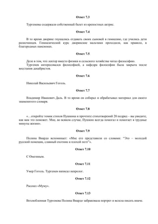 Ответ 7.3
Тургеневы содержали собственный балет из крепостных актрис.
Ответ 7.4
В то время дворяне гнушались отдавать своих сыновей в гимназию, где учились дети
разночинцев. Гимназический курс дворянские мальчики проходили, как правило, в
благородных пансионах.
Ответ 7.5
Дело в том, что лектор вместо физики и сельского хозяйства читал философию.
Тургенев интересовался философией, а кафедра философии была закрыта после
восстания декабристов.
Ответ 7.6
Николай Васильевич Гоголь.
Ответ 7.7
Владимир Иванович Даль. В то время он собирал и обрабатывал материал для своего
знаменитого словаря.
Ответ 7.8
«…откройте томик стихов Пушкина и прочтите стихотворений 20 подряд – вы увидите,
как вам это поможет. Мне, во всяком случае, Пушкин всегда помогал и помогает в трудные
минуты жизни».
Ответ 7.9
Полина Виардо вспоминает: «Мне его представили со словами: “Это – молодой
русский помещик, славный охотник и плохой поэт”».
Ответ 7.10
С Онегиным.
Ответ 7.11
Умер Гоголь. Тургенев написал некролог.
Ответ 7.12
Рассказ «Муму».
Ответ 7.13
Возлюбленная Тургенева Полина Виардо забраковала портрет и велела писать иначе.
 