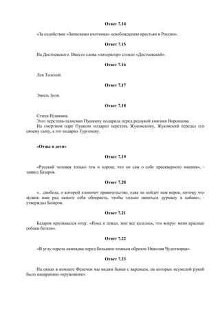 Ответ 7.14
«За содействие «Записками охотника» освобождению крестьян в России».
Ответ 7.15
На Достоевского. Вместо слова «литератор» стояло «Достоевский».
Ответ 7.16
Лев Толстой.
Ответ 7.17
Эмиль Золя.
Ответ 7.18
Стихи Пушкина.
Этот перстень-талисман Пушкину подарила перед разлукой княгиня Воронцова.
На смертном одре Пушкин подарил перстень Жуковскому, Жуковский передал его
своему сыну, а тот подарил Тургеневу.
«Отцы и дети»
Ответ 7.19
«Русский человек только тем и хорош, что он сам о себе прескверного мнения», –
заявил Базаров.
Ответ 7.20
«…свобода, о которой хлопочет правительство, едва ли пойдет нам впрок, потому что
мужик наш рад самого себя обокрасть, чтобы только напиться дурману в кабаке», –
утверждал Базаров.
Ответ 7.21
Базаров признавался отцу: «Пока я лежал, мне все казалось, что вокруг меня красные
собаки бегали».
Ответ 7.22
«В углу горела лампадка перед большим темным образом Николая Чудотворца».
Ответ 7.23
На окнах в комнате Фенечки мы видим банки с вареньем, на которых неумелой рукой
было нацарапано «кружовник».
 