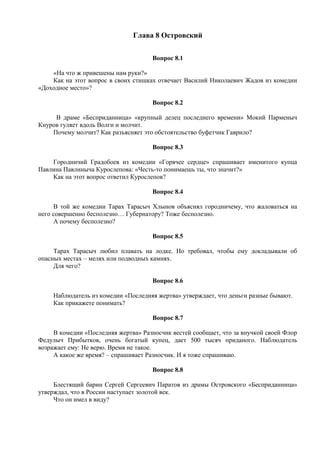 Глава 8 Островский
Вопрос 8.1
«На что ж привешены нам руки?»
Как на этот вопрос в своих стишках отвечает Василий Николаевич Жадов из комедии
«Доходное место»?
Вопрос 8.2
В драме «Бесприданница» «крупный делец последнего времени» Мокий Парменыч
Кнуров гуляет вдоль Волги и молчит.
Почему молчит? Как разъясняет это обстоятельство буфетчик Гаврило?
Вопрос 8.3
Городничий Градобоев из комедии «Горячее сердце» спрашивает именитого купца
Павлина Павлиныча Курослепова: «Честь-то понимаешь ты, что значит?»
Как на этот вопрос ответил Курослепов?
Вопрос 8.4
В той же комедии Тарах Тарасыч Хлынов объяснял городничему, что жаловаться на
него совершенно бесполезно… Губернатору? Тоже бесполезно.
А почему бесполезно?
Вопрос 8.5
Тарах Тарасыч любил плавать на лодке. Но требовал, чтобы ему докладывали об
опасных местах – мелях или подводных камнях.
Для чего?
Вопрос 8.6
Наблюдатель из комедии «Последняя жертва» утверждает, что деньги разные бывают.
Как прикажете понимать?
Вопрос 8.7
В комедии «Последняя жертва» Разносчик вестей сообщает, что за внучкой своей Флор
Федулыч Прибытков, очень богатый купец, дает 500 тысяч приданого. Наблюдатель
возражает ему: Не верю. Время не такое.
А какое же время? – спрашивает Разносчик. И я тоже спрашиваю.
Вопрос 8.8
Блестящий барин Сергей Сергеевич Паратов из драмы Островского «Бесприданница»
утверждал, что в России наступает золотой век.
Что он имел в виду?
 