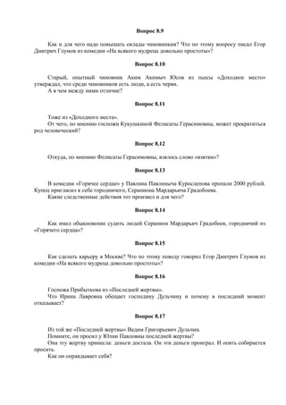 Вопрос 8.9
Как и для чего надо повышать оклады чиновникам? Что по этому вопросу писал Егор
Дмитрич Глумов из комедии «На всякого мудреца довольно простоты»?
Вопрос 8.10
Старый, опытный чиновник Аким Акимыч Юсов из пьесы «Доходное место»
утверждал, что среди чиновников есть люди, а есть черви.
А в чем между ними отличие?
Вопрос 8.11
Тоже из «Доходного места».
От чего, по мнению госпожи Кукушкиной Фелисаты Герасимовны, может прекратиться
род человеческий?
Вопрос 8.12
Откуда, по мнению Фелисаты Герасимовны, взялось слово «взятки»?
Вопрос 8.13
В комедии «Горячее сердце» у Павлина Павлиныча Курослепова пропали 2000 рублей.
Купец пригласил к себе городничего, Серапиона Мардарьича Градобоева.
Какие следственные действия тот произвел и для чего?
Вопрос 8.14
Как имел обыкновение судить людей Серапион Мардарьич Градобоев, городничий из
«Горячего сердца»?
Вопрос 8.15
Как сделать карьеру в Москве? Что по этому поводу говорил Егор Дмитрич Глумов из
комедии «На всякого мудреца довольно простоты»?
Вопрос 8.16
Госпожа Прибыткова из «Последней жертвы».
Что Ирина Лавровна обещает господину Дульчину и почему в последний момент
отказывает?
Вопрос 8.17
Из той же «Последней жертвы» Вадим Григорьевич Дульчин.
Помните, он просил у Юлии Павловны последней жертвы?
Она эту жертву принесла: деньги достала. Он эти деньги проиграл. И опять собирается
просить.
Как он оправдывает себя?
 