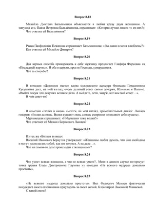 Вопрос 8.18
Михайло Дмитрич Бальзаминов объясняется в любви сразу двум женщинам. А
матушка его, Павла Петровна Бальзаминова, спрашивает: «Которая лучше лицом-то из них?»
Что ответил ей Бальзаминов?
Вопрос 8.19
Раиса Панфиловна Пеженова спрашивает Бальзаминова: «Вы давно в меня влюблены?»
Как ответил ей Михайло Дмитрич?
Вопрос 8.20
Два верных способа приворожить к себе мужчину предлагает Глафира Фирсовна из
«Последней жертвы». И оба в церкви, прости Господи, совершаются.
Что за способы?
Вопрос 8.21
В комедии «Доходное место» вдова коллежского асессора Фелисата Герасимовна
Кукушкина дает, на мой взгляд, очень дельный совет своим дочерям, Юлиньке и Полине.
«Выйти замуж для девушки великое дело. А выйдете, дети, замуж, вот вам мой совет…».
В чем совет-то?
Вопрос 8.22
В комедии «Волки и овцы» имеется, на мой взгляд, примечательный диалог. Лыняев
говорит: «Волки да овцы. Волки кушают овец, а овцы смиренно позволяют себя кушать».
Мурзавецкая спрашивает: «И барышни тоже волки?»
Что отвечает ей Михаил Борисович Лыняев?
Вопрос 8.23
Из тех же «Волков и овец»:
Василий Иванович Беркутов утверждает: «Женщины любят думать, что они свободны
и могут располагать собой, как им хочется. А на деле…».
Что на самом-то деле происходит с женщинами?
Вопрос 8.24
Что умеет всякая женщина, а что не всякая умеет?.. Меня в данном случае интересует
точка зрения Егора Дмитриевича Глумова из комедии «На всякого мудреца довольно
простоты».
Вопрос 8.25
«На всякого мудреца довольно простоты». Нил Федосеич Мамаев фактически
понуждает своего племянника приударять за своей женой, Клеопатрой Львовной Мамаевой.
С какой стати?
 