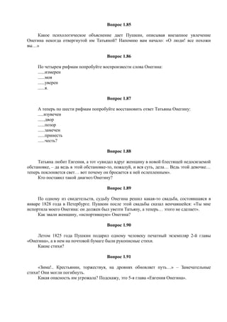 Вопрос 1.85
Какое психологическое объяснение дает Пушкин, описывая внезапное увлечение
Онегина некогда отвергнутой им Татьяной? Напомню вам начало: «О люди! все похожи
вы…»
Вопрос 1.86
По четырем рифмам попробуйте воспроизвести слова Онегина:
......измерен
......моя
......уверен
......я.
Вопрос 1.87
А теперь по шести рифмам попробуйте восстановить ответ Татьяны Онегину:
.....изувечен
......двор
......позор
......замечен
......принесть
......честь?
Вопрос 1.88
Татьяна любит Евгения, а тот «увидал вдруг женщину в новой блестящей недосягаемой
обстановке, – да ведь в этой обстановке-то, пожалуй, и вся суть, дела… Ведь этой девочке…
теперь поклоняется свет… вот почему он бросается к ней ослепленным».
Кто поставил такой диагноз Онегину?
Вопрос 1.89
По одному из свидетельств, судьбу Онегина решил какая-то свадьба, состоявшаяся в
январе 1828 года в Петербурге. Пушкин после этой свадьбы сказал венчавшейся: «Ты мне
испортила моего Онегина: он должен был увезти Татьяну, а теперь… этого не сделает».
Как звали женщину, «испортившую» Онегина?
Вопрос 1.90
Летом 1825 года Пушкин подарил одному человеку печатный экземпляр 2-й главы
«Онегина», а в нем на почтовой бумаге были рукописные стихи.
Какие стихи?
Вопрос 1.91
«Зима!.. Крестьянин, торжествуя, на дровнях обновляет путь…» – Замечательные
стихи! Они могли погибнуть.
Какая опасность им угрожала? Подскажу, это 5-я глава «Евгения Онегина».
 