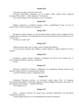 Вопрос 8.26
«На всякого мудреца довольно простоты».
Господин Крутицкий утверждал, что по почерку сейчас можно узнать характер
человека. Ровно пишет – значит аккуратен. Это понятно.
А если пишет кругло и без росчерков, о чем это говорит?
Вопрос 8.27
Наркис, приказчик из «Горячего сердца», попал к разбойникам. Узнав, что они из
чужих земель, в чем и почему он их упрекнул?
Вопрос 8.28
Катерина из драмы «Гроза», до того как вышла замуж, любила ходить в церковь. И там,
в церкви, было ей видение: «В солнечный день из купола такой светлый столб вниз идет, и в
этом столбе…»
Что было в столбе этом?
Вопрос 8.29
«Красота спасет мир», как-то сказал один из героев Достоевского.
А о чем велела молиться Богу барыня с двумя лакеями из драмы «Гроза»? О чем и
почему?
Вопрос 8.30
Катерина из драмы «Гроза», прощаясь с Борисом, всё хотела что-то сказать ему. А
потом словно вспомнила, наконец, и попросила.
О чем?
Вопрос 8.31
Феклуша, странница из «Грозы», утверждала, что странникам труднее живется, чем
простым людям. В шесть, в двенадцать раз тяжелее.
А почему? Почему в шесть, в двенадцать раз?
Вопрос 8.32
Странница Феклуша считала, что наступает конец света. Она это называла
«последними временами». «Последние времена, матушка Марфа Игнатьевна, последние, по
всем приметам последние», – говорила Феклуша.
Что за приметы-то?
Вопрос 8.33
Гроза – страшно, конечно. Но можно ведь поставить громоотвод. Так рассуждал
изобретатель Кулигин.
А купец Дикой назвал его за это разбойником. На каком основании?
 