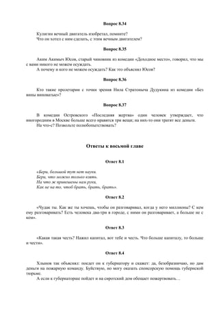 Вопрос 8.34
Кулигин вечный двигатель изобретал, помните?
Что он хотел с ним сделать, с этим вечным двигателем?
Вопрос 8.35
Аким Акимыч Юсов, старый чиновник из комедии «Доходное место», говорил, что мы
с вами никого не можем осуждать.
А почему и кого не можем осуждать? Как это объяснял Юсов?
Вопрос 8.36
Кто такие пролетарии с точки зрения Нила Стратоныча Дудукина из комедии «Без
вины виноватые»?
Вопрос 8.37
В комедии Островского «Последняя жертва» один человек утверждает, что
иногородним в Москве больше всего нравятся три вещи; на них-то они тратят все деньги.
На что-с? Позвольте полюбопытствовать?
Ответы к восьмой главе
Ответ 8.1
«Бери, большой тут нет науки.
Бери, что можно только взять.
На что ж привешены нам руки,
Как не на то, чтоб брать, брать, брать».
Ответ 8.2
«Чудак ты. Как же ты хочешь, чтобы он разговаривал, когда у него миллионы? С кем
ему разговаривать? Есть человека два-три в городе, с ними он разговаривает, а больше не с
кем».
Ответ 8.3
«Какая такая честь? Нажил капитал, вот тебе и честь. Что больше капиталу, то больше
и чести».
Ответ 8.4
Хлынов так объяснял: поедет он к губернатору и скажет: да, безобразничаю, но дам
деньги на пожарную команду. Буйствую, но могу оказать спонсорскую помощь губернской
тюрьме.
А если к губернаторше пойдет и на сиротский дом обещает пожертвовать…
 