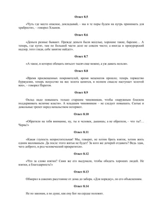 Ответ 8.5
«Чуть где место опасное, докладывай, – мы в те поры будем на нутрь принимать для
храбрости», – говорил Хлынов.
Ответ 8.6
«Деньги разные бывают. Прежде деньги были веселые, хорошие такие, барские… А
теперь, где кутят, там по большей части дело не совсем чисто; а иногда и прокурорский
надзор, того гляди, себе занятие найдет».
Ответ 8.7
«А такое, в которое обещать пятьсот тысяч еще можно, а уж давать нельзя».
Ответ 8.8
«Время просвещенных покровителей, время меценатов прошло; теперь торжество
буржуазии, теперь искусство на вес золота ценится, в полном смысле наступает золотой
век», – говорил Паратов.
Ответ 8.9
Оклад надо повышать только старшим чиновникам, чтобы «наружным блеском
поддерживать величие власти». А младшим чиновникам – не следует повышать. Сытые и
довольные трепет перед начальством потеряют.
Ответ 8.10
«Обратили на тебя внимание, ну, ты и человек, дышишь; а не обратили, – что ты?…
Червь!»
Ответ 8.11
«Какая глупость непростительная! Мы, говорят, не хотим брать взяток, хотим жить
одним жалованьем. Да после этого житья не будет! За кого же дочерей отдавать? Ведь эдак,
чего доброго, и род человеческий прекратится».
Ответ 8.12
«Что за слово взятки? Сами же его выдумали, чтобы обидеть хороших людей. Не
взятки, а благодарность!»
Ответ 8.13
Обмерил в саженях расстояние от дома до забора. «Для порядку», по его объяснениям.
Ответ 8.14
Не по законам, а по душе, как ему Бог на сердце положит.
 