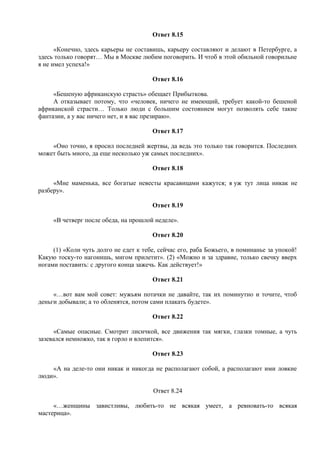 Ответ 8.15
«Конечно, здесь карьеры не составишь, карьеру составляют и делают в Петербурге, а
здесь только говорят… Мы в Москве любим поговорить. И чтоб в этой обильной говорильне
я не имел успеха!»
Ответ 8.16
«Бешеную африканскую страсть» обещает Прибыткова.
А отказывает потому, что «человек, ничего не имеющий, требует какой-то бешеной
африканской страсти… Только люди с большим состоянием могут позволять себе такие
фантазии, а у вас ничего нет, и я вас презираю».
Ответ 8.17
«Оно точно, я просил последней жертвы, да ведь это только так говорится. Последних
может быть много, да еще несколько уж самых последних».
Ответ 8.18
«Мне маменька, все богатые невесты красавицами кажутся; я уж тут лица никак не
разберу».
Ответ 8.19
«В четверг после обеда, на прошлой неделе».
Ответ 8.20
(1) «Коли чуть долго не едет к тебе, сейчас его, раба Божьего, в поминанье за упокой!
Какую тоску-то нагонишь, мигом прилетит». (2) «Можно и за здравие, только свечку вверх
ногами поставить: с другого конца зажечь. Как действует!»
Ответ 8.21
«…вот вам мой совет: мужьям потачки не давайте, так их поминутно и точите, чтоб
деньги добывали; а то обленятся, потом сами плакать будете».
Ответ 8.22
«Самые опасные. Смотрит лисичкой, все движения так мягки, глазки томные, а чуть
зазевался немножко, так в горло и влепится».
Ответ 8.23
«А на деле-то они никак и никогда не располагают собой, а располагают ими ловкие
люди».
Ответ 8.24
«…женщины завистливы, любить-то не всякая умеет, а ревновать-то всякая
мастерица».
 