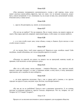 Ответ 8.25
«Она женщина темперамента сангвинического, голова у ней горячая, очень легко
может увлечься каким-нибудь франтом, черт его знает, что за механик попадется, может
быть, совсем каторжный. А тут, понимаешь ты, не угодно ли вам, мол, испытанный человек.
И волоки сыты, и овцы целы».
Ответ 8.26
«…кругло, без росчерков, ну, значит, не вольнодумец».
Ответ 8.27
«Что же вы не грабите? Это вы напрасно. Вы из чужих земель, вы нашего народу не
знаете. Наш народ простой, смирный, терпеливый народ, я тебе скажу: его можно грабить».
Ответ 8.28
«…и в этом столбе ходит дым, точно облака, и вижу я, бывало, будто ангелы в этом
столбе летают и поют».
Ответ 8.29
«А ты молись Богу, чтоб отнял красоту-то! Красота-то ведь погибель наша! Себя
погубишь, людей соблазнишь, вот тогда и радуйся красоте-то своей».
Ответ 8.30
«Поедешь ты дорогой, ни одного ты нищего так не пропускай, всякому подай, да
прикажи, чтоб молились за мою грешную душу».
Ответ 8.31
«Вот что я тебе скажу, милая девушка: – говорила Феклуша, – вас, простых людей,
каждого один враг смущает, а к нам, к странным людям, к кому шесть, к кому двенадцать
приставлено; вот и надобно их всех побороть».
Ответ 8.32
«…по всем приметам последние. Еще у нас в городе рай и тишина, а по другим
городам так просто Содом, матушка: шум, беготня, езда беспрестанная!»
Ответ 8.33
«Ну как же ты не разбойник! Гроза-то нам в наказание посылается. А ты хочешь
шестами да рожнами какими-то, прости Господи, обороняться. Что ты, татарин, что ли?
Татарин ты? А? Говори! Татарин?»
Ответ 8.34
Продать его за миллион англичанам и деньги направить для поддержки общества.
 