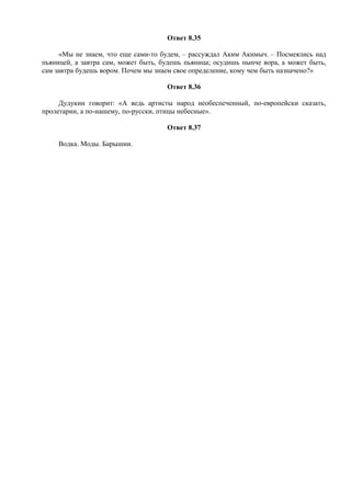 Ответ 8.35
«Мы не знаем, что еще сами-то будем, – рассуждал Аким Акимыч. – Посмеялись над
пьяницей, а завтра сам, может быть, будешь пьяница; осудишь нынче вора, а может быть,
сам завтра будешь вором. Почем мы знаем свое определение, кому чем быть назначено?»
Ответ 8.36
Дудукин говорит: «А ведь артисты народ необеспеченный, по-европейски сказать,
пролетарии, а по-нашему, по-русски, птицы небесные».
Ответ 8.37
Водка. Моды. Барышни.
 