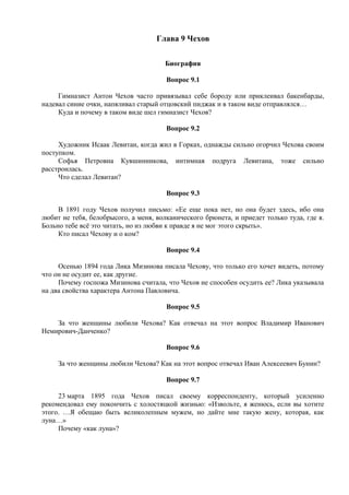 Глава 9 Чехов
Биография
Вопрос 9.1
Гимназист Антон Чехов часто привязывал себе бороду или приклеивал бакенбарды,
надевал синие очки, напяливал старый отцовский пиджак и в таком виде отправлялся…
Куда и почему в таком виде шел гимназист Чехов?
Вопрос 9.2
Художник Исаак Левитан, когда жил в Горках, однажды сильно огорчил Чехова своим
поступком.
Софья Петровна Кувшинникова, интимная подруга Левитана, тоже сильно
расстроилась.
Что сделал Левитан?
Вопрос 9.3
В 1891 году Чехов получил письмо: «Ее еще пока нет, но она будет здесь, ибо она
любит не тебя, белобрысого, а меня, волканического брюнета, и приедет только туда, где я.
Больно тебе всё это читать, но из любви к правде я не мог этого скрыть».
Кто писал Чехову и о ком?
Вопрос 9.4
Осенью 1894 года Лика Мизинова писала Чехову, что только его хочет видеть, потому
что он не осудит ее, как другие.
Почему госпожа Мизинова считала, что Чехов не способен осудить ее? Лика указывала
на два свойства характера Антона Павловича.
Вопрос 9.5
За что женщины любили Чехова? Как отвечал на этот вопрос Владимир Иванович
Немирович-Данченко?
Вопрос 9.6
За что женщины любили Чехова? Как на этот вопрос отвечал Иван Алексеевич Бунин?
Вопрос 9.7
23 марта 1895 года Чехов писал своему корреспонденту, который усиленно
рекомендовал ему покончить с холостяцкой жизнью: «Извольте, я женюсь, если вы хотите
этого. …Я обещаю быть великолепным мужем, но дайте мне такую жену, которая, как
луна…»
Почему «как луна»?
 