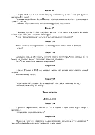 Вопрос 9.8
В марте 1880 года Чехов писал Модесту Чайковскому о трех богатырях русского
искусства. Кто такие?
Подскажу: первое место Антон Павлович присудил писателю, второе – композитору, а
третье – художнику?
Повторяю вопрос: кто такие, эти «богатыри русского искусства»?
Вопрос 9.9
О великом докторе Сергее Петровиче Боткине Чехов писал: «В русской медицине
Боткин то же самое, что Тургенев в литературе».
А кого Чехов сравнивал с Толстым, и чем был знаменит этот доктор?
Вопрос 9.10
Антон Павлович категорически не советовал русским людям ездить в Венецию.
Почему?
Вопрос 9.11
Однажды в письме к Суворину, критикуя плохую литературу, Чехов написал, что «в
России она помогает дьяволу размножать слизняков и мокриц».
Кого Чехов назвал «слизняками и мокрицами»?
Вопрос 9.12
Издатель Суворин в 1894 году спросил Чехова: что должен желать теперь русский
человек?
Как ответил ему Чехов?
Вопрос 9.13
Почувствовав, что умирает, Чехов сообщил об этом своему лечащему доктору.
Что велел дать Чехову его доктор?
Чеховские герои
Деловые люди
Вопрос 9.14
В рассказе «Крыжовник» читаем: «У нас в городе умирал купец. Перед смертью
приказал…»
Что приказал, позвольте спросить?
Вопрос 9.15
Миллионер Пятигоров из рассказа «Маска» вломился в читальню с двумя мамзелями. А
там, чтоб им пусто было, интеллигенты сидят, газеты читают!
 