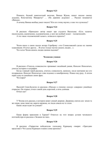 Вопрос 9.23
Помните, бедный девятилетний мальчик, Ванька Жуков, пишет письмо своему
дедушке, Константину Макарычу? … «На деревню дедушке» … Рассказ называется
«Ванька».
А почему Ванька вообще умеет писать? Кто его этому научил, и как это случилось?
Вопрос 9.24
В рассказе «Припадок» автор пишет про студента Васильева: «Есть таланты
писательские, сценические, художнические, у него же особый талант – человеческий».
А что такое «человеческий талант», позвольте спросить?
Вопрос 9.25
Чехов писал о своих пьесах актеру Сереброву: «это Станиславский сделал их такими
плаксивыми. Я хотел другое… Я хотел только честно сказать людям…».
Что хотел Чехов сказать людям своими пьесами?
Чеховские умники
Вопрос 9.26
В рассказе «Учитель словесности» проживает милейший умник, Ипполит Ипполитыч,
учитель истории и географии.
Когда главный герой рассказа, учитель словесности, женился, после венчания все его
поздравляли. Ипполит Ипполитыч тоже подошел к новобрачному. Пожал ему руку. А потом
изрек одну из умнейших своих фраз.
Что изрек?
Вопрос 9.27
Василий Семи-Булатов из рассказа «Письмо к ученому соседу» совершил умнейшее
открытие. Он открыл, отчего зимой день короткий, а ночь длинная.
Отчего же?
Вопрос 9.28
У Чехова есть рассказ, в котором живет умный дворник. Дворнику снится сон: земля та
же самая, дома такие же, ворота прежние, но люди совсем не те стали.
Какие люди ходят по улицам?
Вопрос 9.29
Какая форма правления в Турции? Ответьте на этот вопрос устами чеховского
почтмейстера из рассказа «Экзамен на чин».
Вопрос 9.30
В рассказе «Торжество победителя» господину Курицыну говорят: «Трагедию
представь!» Что сделал Курицын и какие слова произнес?
 