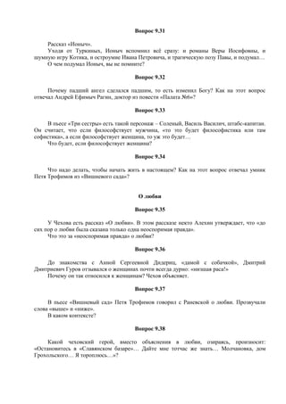 Вопрос 9.31
Рассказ «Ионыч».
Уходя от Туркиных, Ионыч вспомнил всё сразу: и романы Веры Иосифовны, и
шумную игру Котика, и остроумие Ивана Петровича, и трагическую позу Павы, и подумал…
О чем подумал Ионыч, вы не помните?
Вопрос 9.32
Почему падший ангел сделался падшим, то есть изменил Богу? Как на этот вопрос
отвечал Андрей Ефимыч Рагин, доктор из повести «Палата №6»?
Вопрос 9.33
В пьесе «Три сестры» есть такой персонаж – Соленый, Василь Василич, штабс-капитан.
Он считает, что если философствует мужчина, «то это будет философистика или там
софистика», а если философствует женщина, то уж это будет…
Что будет, если философствует женщина?
Вопрос 9.34
Что надо делать, чтобы начать жить в настоящем? Как на этот вопрос отвечал умник
Петя Трофимов из «Вишневого сада»?
О любви
Вопрос 9.35
У Чехова есть рассказ «О любви». В этом рассказе некто Алехин утверждает, что «до
сих пор о любви была сказана только одна неоспоримая правда».
Что это за «неоспоримая правда» о любви?
Вопрос 9.36
До знакомства с Анной Сергеевной Дидериц, «дамой с собачкой», Дмитрий
Дмитриевич Гуров отзывался о женщинах почти всегда дурно: «низшая раса!»
Почему он так относился к женщинам? Чехов объясняет.
Вопрос 9.37
В пьесе «Вишневый сад» Петя Трофимов говорил с Раневской о любви. Прозвучали
слова «выше» и «ниже».
В каком контексте?
Вопрос 9.38
Какой чеховский герой, вместо объяснения в любви, озираясь, произносит:
«Остановитесь в «Славянском базаре»… Дайте мне тотчас же знать… Молчановка, дом
Грохольского… Я тороплюсь…»?
 