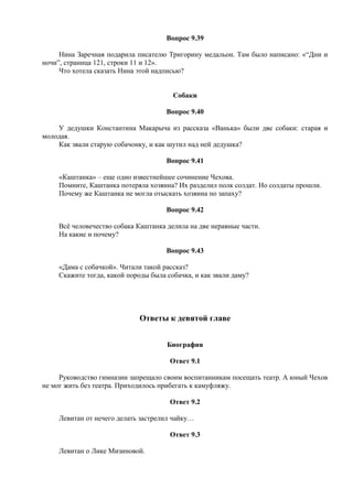 Вопрос 9.39
Нина Заречная подарила писателю Тригорину медальон. Там было написано: «“Дни и
ночи”, страница 121, строки 11 и 12».
Что хотела сказать Нина этой надписью?
Собаки
Вопрос 9.40
У дедушки Константина Макарыча из рассказа «Ванька» были две собаки: старая и
молодая.
Как звали старую собачонку, и как шутил над ней дедушка?
Вопрос 9.41
«Каштанка» – еще одно известнейшее сочинение Чехова.
Помните, Каштанка потеряла хозяина? Их разделил полк солдат. Но солдаты прошли.
Почему же Каштанка не могла отыскать хозяина по запаху?
Вопрос 9.42
Всё человечество собака Каштанка делила на две неравные части.
На какие и почему?
Вопрос 9.43
«Дама с собачкой». Читали такой рассказ?
Скажите тогда, какой породы была собачка, и как звали даму?
Ответы к девятой главе
Биография
Ответ 9.1
Руководство гимназии запрещало своим воспитанникам посещать театр. А юный Чехов
не мог жить без театра. Приходилось прибегать к камуфляжу.
Ответ 9.2
Левитан от нечего делать застрелил чайку…
Ответ 9.3
Левитан о Лике Мизиновой.
 