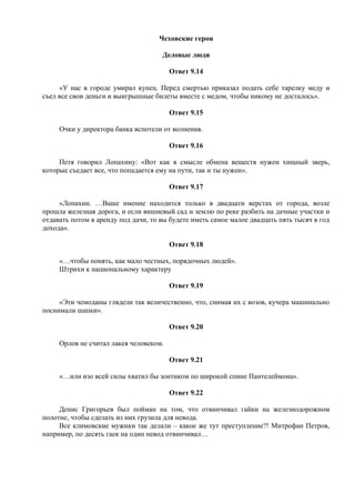 Чеховские герои
Деловые люди
Ответ 9.14
«У нас в городе умирал купец. Перед смертью приказал подать себе тарелку меду и
съел все свои деньги и выигрышные билеты вместе с медом, чтобы никому не досталось».
Ответ 9.15
Очки у директора банка вспотели от волнения.
Ответ 9.16
Петя говорил Лопахину: «Вот как в смысле обмена веществ нужен хищный зверь,
которые съедает все, что попадается ему на пути, так и ты нужен».
Ответ 9.17
«Лопахин. …Ваше имение находится только в двадцати верстах от города, возле
прошла железная дорога, и если вишневый сад и землю по реке разбить на дачные участки и
отдавать потом в аренду под дачи, то вы будете иметь самое малое двадцать пять тысяч в год
дохода».
Ответ 9.18
«…чтобы понять, как мало честных, порядочных людей».
Штрихи к национальному характеру
Ответ 9.19
«Эти чемоданы глядели так величественно, что, снимая их с возов, кучера машинально
поснимали шапки».
Ответ 9.20
Орлов не считал лакея человеком.
Ответ 9.21
«…или изо всей силы хватил бы зонтиком по широкой спине Пантелеймона».
Ответ 9.22
Денис Григорьев был пойман на том, что отвинчивал гайки на железнодорожном
полотне, чтобы сделать из них грузила для невода.
Все климовские мужики так делали – какое же тут преступление?! Митрофан Петров,
например, по десять гаек на один невод отвинчивал…
 