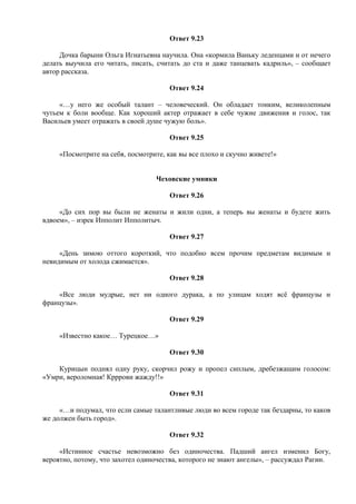 Ответ 9.23
Дочка барыни Ольга Игнатьевна научила. Она «кормила Ваньку леденцами и от нечего
делать выучила его читать, писать, считать до ста и даже танцевать кадриль», – сообщает
автор рассказа.
Ответ 9.24
«…у него же особый талант – человеческий. Он обладает тонким, великолепным
чутьем к боли вообще. Как хороший актер отражает в себе чужие движения и голос, так
Васильев умеет отражать в своей душе чужую боль».
Ответ 9.25
«Посмотрите на себя, посмотрите, как вы все плохо и скучно живете!»
Чеховские умники
Ответ 9.26
«До сих пор вы были не женаты и жили одни, а теперь вы женаты и будете жить
вдвоем», – изрек Ипполит Ипполитыч.
Ответ 9.27
«День зимою оттого короткий, что подобно всем прочим предметам видимым и
невидимым от холода сжимается».
Ответ 9.28
«Все люди мудрые, нет ни одного дурака, а по улицам ходят всё французы и
французы».
Ответ 9.29
«Известно какое… Турецкое…»
Ответ 9.30
Курицын поднял одну руку, скорчил рожу и пропел сиплым, дребезжащим голосом:
«Умри, вероломная! Крррови жажду!!»
Ответ 9.31
«…и подумал, что если самые талантливые люди во всем городе так бездарны, то каков
же должен быть город».
Ответ 9.32
«Истинное счастье невозможно без одиночества. Падший ангел изменил Богу,
вероятно, потому, что захотел одиночества, которого не знают ангелы», – рассуждал Рагин.
 