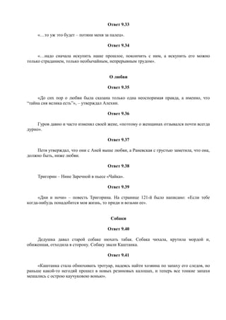 Ответ 9.33
«…то уж это будет – потяни меня за палец».
Ответ 9.34
«…надо сначала искупить наше прошлое, покончить с ним, а искупить его можно
только страданием, только необычайным, непрерывным трудом».
О любви
Ответ 9.35
«До сих пор о любви была сказана только одна неоспоримая правда, а именно, что
“тайна сия велика есть”», – утверждал Алехин.
Ответ 9.36
Гуров давно и часто изменял своей жене, «поэтому о женщинах отзывался почти всегда
дурно».
Ответ 9.37
Петя утверждал, что они с Аней выше любви, а Раневская с грустью заметила, что она,
должно быть, ниже любви.
Ответ 9.38
Тригорин – Нине Заречной в пьесе «Чайка».
Ответ 9.39
«Дни и ночи» – повесть Тригорина. На странице 121-й было написано: «Если тебе
когда-нибудь понадобится моя жизнь, то приди и возьми ее».
Собаки
Ответ 9.40
Дедушка давал старой собаке нюхать табак. Собака чихала, крутила мордой и,
обиженная, отходила в сторону. Собаку звали Каштанка.
Ответ 9.41
«Каштанка стала обнюхивать тротуар, надеясь найти хозяина по запаху его следов, но
раньше какой-то негодяй прошел в новых резиновых калошах, и теперь все тонкие запахи
мешались с острою каучуковою вонью».
 