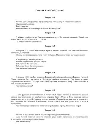 Глава 10 Кто? Где? Откуда?
Вопрос 10.1
Москва. Дом Скворцова по Немецкой улице неподалеку от Елоховской церкви.
Мариинская больница.
Замоскворечье.
Какие великие литераторы родились по этим адресам?
Вопрос 10.2
В Москве в районе метро Автозаводская есть пруд. Когда-то он назывался Лисий. А с
конца XVIII в. стал называться Лизин .
По милости какого сочинителя?
Вопрос 10.3
17 апреля 1818 года в Московском Кремле родился старший сын Николая Павловича
Романова, Александр.
Многие поэты посвящали стихи этому событию. Один из поэтов в частности писал:
«Старайся дух постигнуть века,
Узнать потребность русских стран,
Будь человек для человека,
Будь гражданин для сограждан».
Как звали автора стихов?
Вопрос 10.4
В феврале 1828 года был подписан Туркманчайский мирный договор России с Персией.
Текст договора был доставлен в Петербург особым посланцем. Ему была устроена
торжественная встреча. Государь пожаловал ему 4000 червонцев, Анну с бриллиантами и
чин статского советника.
Как звали посланца?
Вопрос 10.5
Один русский путешественник в ноябре 1836 года в письме к знакомому делился
своими впечатлениями от швейцарского курорта Веве: «Осень в Веве наконец настала
прекрасная, почти лето. Всё начатое передал я вновь, обдумал более весь план и теперь веду
его спокойно, как летопись. Швейцария сделалась мне с тех пор лучше, горы – легче и
воздушнее».
Как звали путешественника, и над чем он работал на берегу Леманского озера?
Вопрос 10.6
Велико было влияние идей Жан-Жака Руссо на русское общество.
Один русский писатель в юности носил на груди вместо нательного крестика медальон
с портретом прославленного швейцарца.
Как звали юношу?
 
