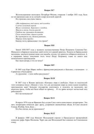 Вопрос 10.7
Железнодорожная магистраль Петербург-Москва, открытая 1 ноября 1851 года, была
по тем временам едва ли не лучшей в мире железной дорогой.
Но строилась она очень тяжело.
«Мы надрывались под зноем, под холодом
С вечно согнутой спиной.
Жили в землянках. Боролися с голодом,
Мерзли и мокли, болели цингой.
Грабили нас граматеи-десятники,
Секло начальство, давила нужда.
Все претерпели мы, Божии ратники,
Мирные дети труда».
Какому поэту принадлежат эти строки?
Вопрос 10.8
Зимой 1856/1857 года у великого путешественника Петра Петровича Семенова-Тян-
Шаньского в Барнауле несколько дней гостил его давний приятель. Ходили по барнаульским
магазинам, закупали нужные вещи для свадьбы, потому что приятель собирался жениться. А
в перерывах между покупками гость читал Петру Петровичу главы из своего еще
неоконченного произведения.
Как звали автора, и что он читал?
Вопрос 10.9
В 1865 году Карл Маркс любил с французами рассуждать о Бальзаке, с испанцами – о
Сервантесе и Кальдероне.
А с русскими – о ком любил рассуждать?
Вопрос 10.10
В 1867 году в Женеве проходил «Конгресс мира и свободы». Один из посетителей
этого конгресса писал: «Начали с того, что для достижения мира на земле нужно истребить
христианскую веру! Большие государства уничтожить и поделить на маленькие; все
капиталы прочь, чтобы всё было общее по приказу… И эта дрянь волнует несчастный люд
работников!»
Кто так возмущался?
Вопрос 10.11
В апреле 1874 года во Франции был создан Союз «пяти освистанных литераторов». Эти
пять литераторов помогали друг другу, устраивали ежемесячные обеды. В Союз входили
Гонкур, Флобер, Золя, Доде…
Кто был пятым, вы не припомните?
Вопрос 10.12
В феврале 1880 года Ипполит Молодецкий стрелял в Председателя чрезвычайной
комиссии графа Лорис-Меликова. Через два дня Молодецкий был повешен на Семеновском
плацу.
 