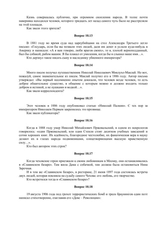 Казнь совершалась публично, при огромном скоплении народа. В толпе почти
наверняка находился человек, которого тридцать лет назад самого чуть было не расстреляли
на этой площади.
Как звали этого зрителя?
Вопрос 10.13
В 1881 году во время суда над цареубийцами на стол Александра Третьего легло
письмо: «Государь, если бы вы позвали этих людей, дали им денег и услали куда-нибудь в
Америку и написали: «А я вам говорю, люби врагов своих», то я, плохой верноподданный,
был бы собакой, рабом вашим. Я бы плакал от умиления, когда бы я слышал ваше имя…».
Кто дерзнул такое писать сыну и наследнику убиенного императора?
Вопрос 10.14
Много писем получал путешественник Николай Николаевич Миклухо-Маклай. Но вот,
пожалуй, самое знаменательное из писем. Маклай получил его в 1886 году. Автор письма
утверждал: «Вы первый несомненно опытом доказали, что человек везде человек, то есть
доброе общительное существо, в общение с которым можно и должно входить только
добром и истиной, а не пушками и водкой…».
Как звали корреспондента?
Вопрос 10.15
Этот человек в 1886 году опубликовал статью «Николай Палкин». С тех пор за
императором Николаем Первым закрепилось это прозвище.
Как звали публикатора?
Вопрос 10.16
Когда в 1888 году умер Николай Михайлович Пржевальский, в одном из некрологов
говорилось: «один Пржевальский, или один Стенли стоят десятков учебных заведений и
сотни хороших книг. Их идейность, благородное честолюбие, их фанатическая вера в науку
делают их в глазах народа подвижниками, олицетворяющими высшую нравственную
силу…».
Кто был автором этих строк?
Вопрос 10.17
Когда чеховские герои приезжали к своим любовникам в Москву, они останавливались
в «Славянском базаре». Там жила Дама с собачкой, там должна была остановиться Нина
Заречная.
И в том же «Славянском базаре», в ресторане, 21 июня 1897 года состоялась встреча
двух людей, которая повлияла на судьбу самого Чехова: его любовь, его творчество.
Кто встретился тогда в «Славянском базаре»?
Вопрос 10.18
19 августа 1906 года под грохот террористических бомб и треск браунингов один поэт
написал стихотворение, озаглавив его «Деве – Революции»:
 