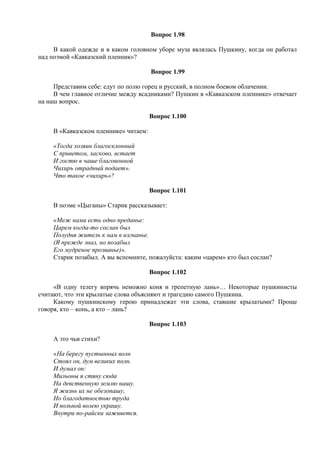 Вопрос 1.98
В какой одежде и в каком головном уборе муза являлась Пушкину, когда он работал
над поэмой «Кавказский пленник»?
Вопрос 1.99
Представим себе: едут по полю горец и русский, в полном боевом облачении.
В чем главное отличие между всадниками? Пушкин в «Кавказском пленнике» отвечает
на наш вопрос.
Вопрос 1.100
В «Кавказском пленнике» читаем:
«Тогда хозяин благосклонный
С приветом, ласково, встает
И гостю в чаше благовонной
Чихирь отрадный подает».
Что такое «чихирь»?
Вопрос 1.101
В поэме «Цыганы» Старик рассказывает:
«Меж нами есть одно преданье:
Царем когда-то сослан был
Полудня житель к нам в изгнанье.
(Я прежде знал, но позабыл
Его мудреное прозванье)».
Старик позабыл. А вы вспомните, пожалуйста: каким «царем» кто был сослан?
Вопрос 1.102
«В одну телегу впрячь неможно коня и трепетную лань»… Некоторые пушкинисты
считают, что эти крылатые слова объясняют и трагедию самого Пушкина.
Какому пушкинскому герою принадлежат эти слова, ставшие крылатыми? Проще
говоря, кто – конь, а кто – лань?
Вопрос 1.103
А это чьи стихи?
«На берегу пустынных волн
Стоял он, дум великих полн.
И думал он:
Мильоны я стяну сюда
На девственную землю нашу.
Я жизнь их не обезопашу,
Но благодатностью труда
И вольной волею украшу.
Внутри по-райски заживется.
 