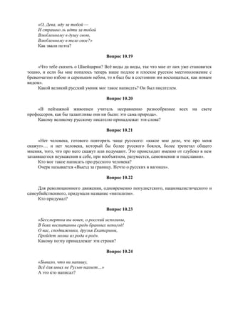 «О, Дева, иду за тобой —
И страшно ль идти за тобой
Влюбленному в душу свою,
Влюбленному в тело свое?»
Как звали поэта?
Вопрос 10.19
«Что тебе сказать о Швейцарии? Всё виды да виды, так что мне от них уже становится
тошно, и если бы мне попалось теперь наше подлое и плоское русское местоположение с
бревенчатою избою и сереньким небом, то я был бы в состоянии им восхищаться, как новым
видом».
Какой великий русский умник мог такое написать? Он был писателем.
Вопрос 10.20
«В пейзажной живописи учитель несравненно разнообразнее всех на свете
профессоров, как бы талантливы они ни были: это сама природа».
Какому великому русскому писателю принадлежат эти слова?
Вопрос 10.21
«Нет человека, готового повторять чаще русского: «какое мне дело, что про меня
скажут»… и нет человека, который бы более русского боялся, более трепетал общего
мнения, того, что про него скажут или подумают. Это происходит именно от глубоко в нем
затаившегося неуважения к себе, при необъятном, разумеется, самомнении и тщеславии».
Кто мог такое написать про русского человека?
Очерк называется «Выезд за границу. Нечто о русских в вагонах».
Вопрос 10.22
Для революционного движения, одновременно популистского, националистического и
самоубийственного, придумали название «нигилизм».
Кто придумал?
Вопрос 10.23
«Бессмертны вы вовек, о росский исполины,
В боях воспитанны средь бранных непогод!
О вас, сподвижники, друзья Екатерины,
Пройдет молва из рода в род».
Какому поэту принадлежат эти строки?
Вопрос 10.24
«Бывало, что ни напишу,
Всё для иных не Русью пахнет…»
А это кто написал?
 