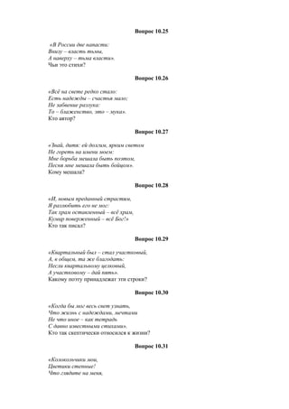 Вопрос 10.25
«В России две напасти:
Внизу – власть тьмы,
А наверху – тьма власти».
Чьи это стихи?
Вопрос 10.26
«Всё на свете редко стало:
Есть надежды – счастья мало;
Не забвение разлука:
То – блаженство, это – мука».
Кто автор?
Вопрос 10.27
«Знай, дитя: ей долгим, ярким светом
Не гореть на имени моем:
Мне борьба мешала быть поэтом,
Песня мне мешала быть бойцом».
Кому мешала?
Вопрос 10.28
«И, новым преданный страстям,
Я разлюбить его не мог:
Так храм оставленный – всё храм,
Кумир поверженный – всё Бог!»
Кто так писал?
Вопрос 10.29
«Квартальный был – стал участковый,
А, в общем, та же благодать:
Несли квартальному целковый,
А участковому – дай пять».
Какому поэту принадлежат эти строки?
Вопрос 10.30
«Когда бы мог весь свет узнать,
Что жизнь с надеждами, мечтами
Не что иное – как тетрадь
С давно известными стихами».
Кто так скептически относился к жизни?
Вопрос 10.31
«Колокольчики мои,
Цветики степные!
Что глядите на меня,
 