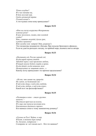 Тёмно-голубые?
И о чем звените вы,
В день веселый мая,
Средь некошеной травы
Головой качая?»
А эти чудные стихи кому принадлежат?
Вопрос 10.32
«Кто на снегах возрастил Феокритовы
нежные розы?
В веке железном, скажи, кто золотой
угадал?
Кто, славянин молодой, духом грек,
а родом германец?
Вот загадка моя: хитрый Эдип, разреши!»
Эти гекзаметры называются «Загадка. При посылке бронзового сфинкса».
Если не удастся разгадать загадку, по крайней мере, назовите имя ее автора.
Вопрос 10.33
«Настанет год, России черный год,
Когда царей корона упадет;
Забудет чернь к ним прежнюю любовь,
И пищей многих будут смерть и кровь;
Когда детей, когда невинных жен
Низвергнутых не защитит закон…»
Какому поэту принадлежит это мрачное предсказание?
Вопрос 10.34
«Не то, что мните вы, природа:
Не слепок, не бездушный лик —
В ней есть душа, в ней есть свобода,
В ней есть любовь, в ней есть язык».
Какой поэт так философствовал?
Вопрос 10.35
«Растворил я окно – стало грустно
невмочь —
Опустился пред ним на колени,
И в лицо мне пахнула весенняя ночь
Благовонным дыханьем сирени».
Кто написал стихи к этому знаменитому романсу?
Вопрос 10.36
«Сильна ли Русь? Война, и мор,
И бунт, и внешних бурь напор
Ее, беснуясь, потрясали —
Смотрите ж: всё стоит она!» Кто это написал?
 
