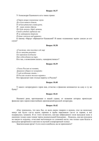 Вопрос 10.37
У Александра Одоевского есть такие строки:
«Струн вещих пламенные звуки
До слуха нашего дошли,
К мечам рванулись наши руки,
И – лишь оковы обрели.
Но будь покоен, бард, цепями,
Своей судьбой гордимся мы
И за затворами тюрьмы
В душе смеемся над царями».
К какому «барду» обращается Одоевский? И какие «пламенные звуки» дошли до его
слуха?
Вопрос 10.38
«Счастлив, кто посетил сей мир
В его минуты роковые:
Его призвали всеблагие
Как собеседника на пир».
Кто так, с позволения сказать, «цицеронствовал»?
Вопрос 10.39
«Умом Россию не понять,
Аршином общим не измерить:
У ней особенная стать —
В Россию можно только верить».
Кто предлагает нам «только верить» в Россию?
Вопрос 10.40
У какого литературного героя имя, отчество и фамилия начинаются на одну и ту же
букву?
Вопрос 10.41
Назовите реки, протекающие в нашей стране, от названия которых происходят
фамилии трех героев известнейших произведений русской литературы.
Вопрос 10.42
«Ему показалось, что весь бал, со всем своим говором и шумом, стал на несколько
минут как будто где-то вдали; скрипки и трубы нарезывали где-то за горами, и всё
подернулось туманом. И из этого мглистого, кое-как набросанного поля выходили ясно и
окончено только одни тонкие черты увлекательной блондинки… Казалось, она вся походила
на какую-то игрушку, отчетливо выточенную из слоновой кости; она только одна белела и
выходила прозрачною и светлою из мутной и непрозрачной толпы».
Замечательная проза! А кто в кого влюбился, вы не припомните?
 