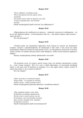 Вопрос 10.43
«Я вас обрадую: всеобщая молва,
Что есть проект насчет лицеев, школ,
гимназий;
Там будут лишь учить по-нашему: раз, два;
А книги сохранят так: для больших
оказий».
Какой литературный герой готов нас так «обрадовать»?
Вопрос 10.44
«Представиться ей, подбиться в ее милость, – пожалуй, сделаться ее любовником, – но
на это всё требуется время – а ей восемьдесят семь лет, – она может умереть через неделю, –
через два дня!..»
Кто так рассуждает?
Вопрос 10.45
«Умники наши, так называемые передовые люди, никуда не годятся; мы занимаемся
вздором, толкуем о парламентаризме, об адвокатуре и черт знает о чем, когда все наши
акционерные общества лопаются единственно оттого, что оказывается недостаток в честных
людях, потому что мужик наш рад самого себя обокрасть, чтобы только напиться дурману в
кабаке».
Какому литературному умнику принадлежат эти слова?
Вопрос 10.46
«Я догадался тогда, что власть дается только тому, кто посмеет наклониться и взять
ее… стоит только посметь!.. Всё это я сам с собой переспорил, до последней малейшей
черты, и всё знаю, всё! И неужели ты думаешь, что я как дурак пошел, очертя голову? Я
пошел как умник, и это-то меня и сгубило!»
Кто так говорит?
Вопрос 10.47
«Нет, милости не чувствует народ:
Твори добро – не скажет он спасибо;
Грабь и казни – тебе не будет хуже».
Какой литературный персонаж приходит к подобному выводу?
Вопрос 10.48
«Нас уверяют медики: есть люди,
В убийстве находящие приятность.
Когда я ключ в замок влагаю, то же
Я чувствую, что чувствовать должны
Они, вонзая в жертву нож: приятно
И страшно вместе».
Какой литературный герой так исповедуется?
 